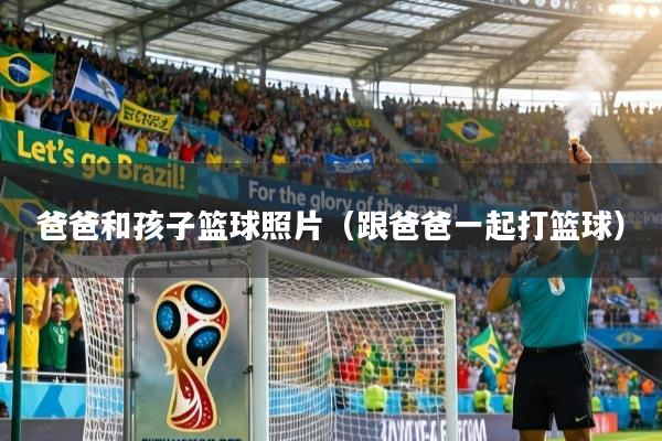 爸爸和孩子篮球照片(跟爸爸一起打篮球)