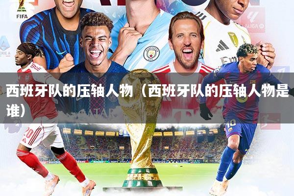 西班牙队的压轴人物(西班牙队的压轴人物是谁)