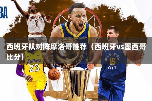 西班牙队对阵摩洛哥推荐（西班牙vs墨西哥比分）